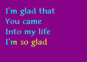 I'm glad that
You came

Into my life
I'm so glad