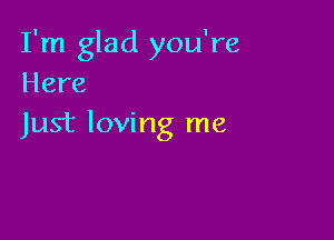 I'm glad you're
Here

Just loving me