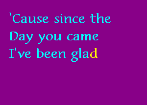 'Cause since the
Day you came

I've been glad