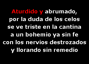 Aturdido y abrumado,
por la duda de los celos
se ve triste en la cantina

a un bohemio ya sin fe

con los nervios destrozados

y llorando sin remedio