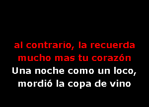 al contrario, la recuerda
mucho mas tu coraz6n

Una noche como un loco,
mordi6 la copa de vino