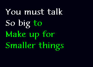 You must talk
50 big to

Make up for
Smaller things