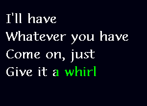 I'll have
Whatever you have

Come on, just
Give it a whirl