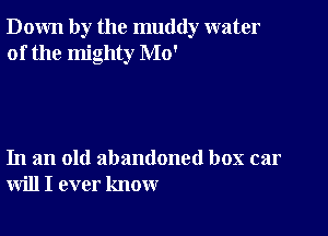 Down by the muddy water
of the mighty Mo'

In an old abandoned box car
will I ever know
