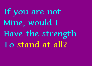 If you are not
Mine, would I

Have the strength
To stand at all?
