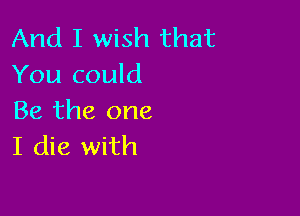 And I wish that
You could

Be the one
I die with