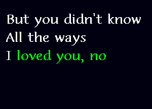 But you didn't know
All the ways

I loved you, no