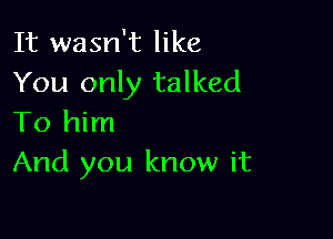 It wasn't like
You only talked

To him
And you know it