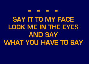 SAY IT TO MY FACE
LOOK ME IN THE EYES
AND SAY
WHAT YOU HAVE TO SAY