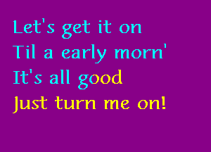 Let's get it on
Til a early morn'

It's all good
Just turn me on!