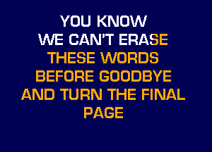 YOU KNOW
WE CANT ERASE
THESE WORDS
BEFORE GOODBYE
AND TURN THE FINAL
PAGE