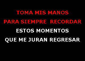 TOMA MIS MANOS
PARA SIEMPRE RECORDAR
ESTOS MOMENTOS
QUE ME JURAN REGRESAR
