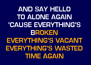 AND SAY HELLO
T0 ALONE AGAIN
'CAUSE EVERYTHINGB
BROKEN
EVERYTHINGB VACANT
EVERYTHINGB WASTED
TIME AGAIN