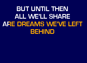 BUT UNTIL THEN
ALL WE'LL SHARE
ARE DREAMS WE'VE LEFT
BEHIND