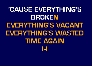 'CAUSE EVERYTHING'S
BROKEN
EVERYTHING'S VACANT
EVERYTHING'S WASTED
TIME AGAIN
l-l