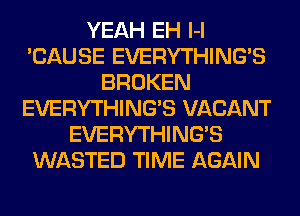 YEAH EH l-l
'CAUSE EVERYTHING'S
BROKEN
EVERYTHING'S VACANT
EVERYTHING'S
WASTED TIME AGAIN