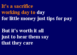 It's a sacrifice
working day to day
for little money just tips for pay

But it's worth it all
just to hear them say
that they care