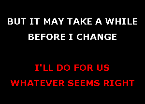 BUT IT MAY TAKE A WHILE
BEFORE I CHANGE

I'LL D0 FOR US
WHATEVER SEEMS RIGHT