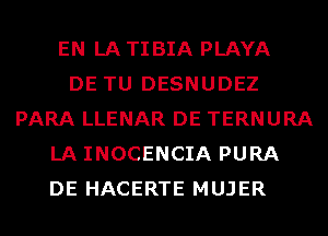 EN LA TIBIA PLAYA
DE TU DESNUDEZ
PARA LLENAR DE TERNURA
LA INOCENCIA PURA
DE HACERTE MUJER