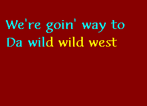 We're goin' way to
Da wild wild west
