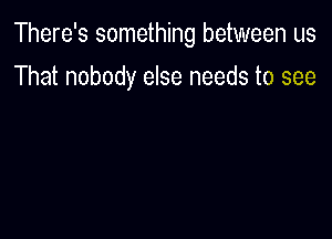 There's something between us

That nobody else needs to see