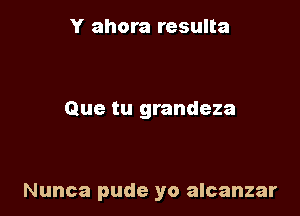 Y ahora resulta

Que tu grandeza

Nunca pude yo alcanzar