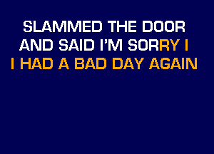 SLAMMED THE DOOR
AND SAID I'M SORRY I
I HAD A BAD DAY AGAIN