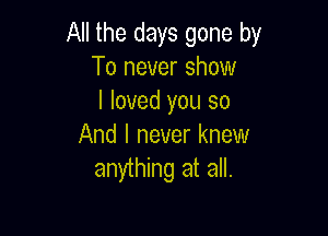 All the days gone by
To never show
I loved you so

And I never knew
anything at all.