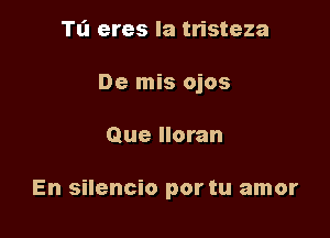 Tl'l eres Ia tristeza

De mis ojos

Que Iloran

En silencio por tu amor