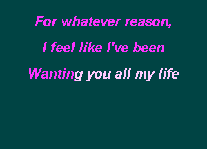 For whatever reason,

I feel like I've been

Wanting you all my life