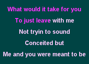 What would it take for you
To just leave with me
Not tryin to sound

Conceited but

Me and you were meant to be