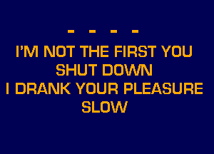 I'M NOT THE FIRST YOU
SHUT DOWN
I DRANK YOUR PLEASURE
SLOW