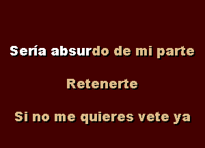 Seria absurdo de mi parte

Retenerte

Si no me quieres vete ya