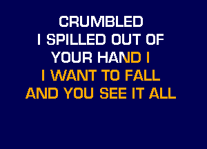 CRUMBLED
I SPILLED OUT OF
YOUR HAND I
I WANT TO FALL
AND YOU SEE IT ALL