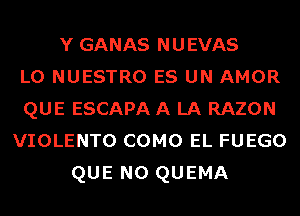 Y GANAS NUEVAS
L0 NUESTRO ES UN AMOR
QUE ESCAPA A LA RAZON

VIOLENTO COMO EL FUEGO

QUE NO QUEMA