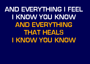 AND EVERYTHING I FEEL
I KNOW YOU KNOW
AND EVERYTHING
THAT HEALS
I KNOW YOU KNOW