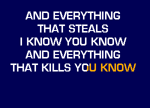 AND EVERYTHING
THAT STEALS
I KNOW YOU KNOW
AND EVERYTHING
THAT KILLS YOU KNOW