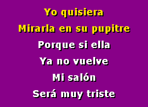 Yo quisiera
Mirarla en su pupitre
Porque si ella
Ya no vuelve
Mi sal6n

Serf! m uy triste