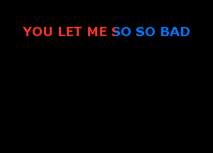 YOU LET ME SO SO BAD