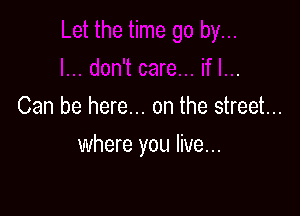 Can be here... on the street...

where you live...