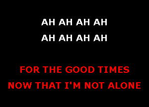 AH AH AH AH
AH AH AH AH

FOR THE GOOD TIMES
NOW THAT I'M NOT ALONE