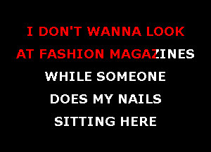 I DON'T WANNA LOOK
AT FASHION MAGAZINES
WHILE SOMEONE
DOES MY NAILS
SITTING HERE