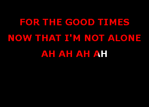 FOR THE GOOD TIMES
NOW THAT I'M NOT ALONE

AH AH AH AH