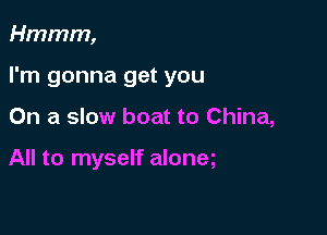 Hmmm,

I'm gonna get you

On a slow boat to China,

All to myself aloneg