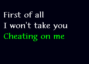 First of all
I won't take you

Cheating on me