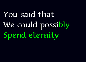 You said that
We could possibly

Spend eternity