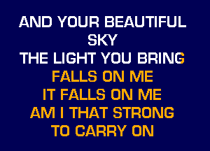 AND YOUR BEAUTIFUL
SKY
THE LIGHT YOU BRING
FALLS ON ME
IT FALLS ON ME
AM I THAT STRONG
TO CARRY 0N