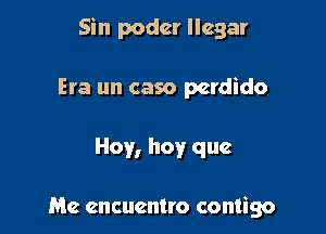 Sin podcr Ilegar

Era un caso perdido

Hoy, hoy que

Me cncucntro contigo