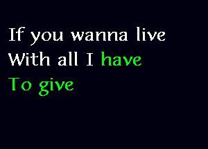 If you wanna live
With all I have

To give