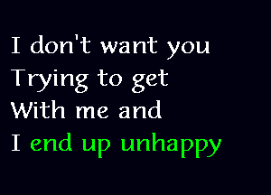 I don't want you
Trying to get

With me and
I end up unhappy